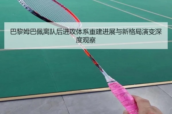 巴黎姆巴佩离队后进攻体系重建进展与新格局演变深度观察