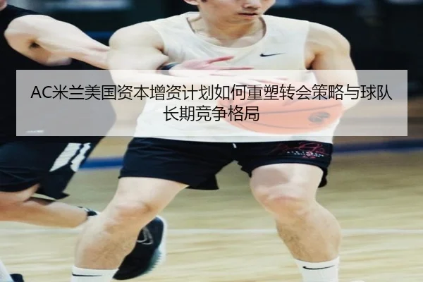 AC米兰美国资本增资计划如何重塑转会策略与球队长期竞争格局