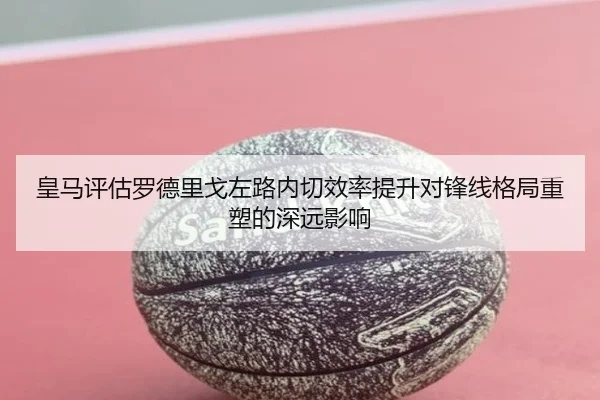皇马评估罗德里戈左路内切效率提升对锋线格局重塑的深远影响